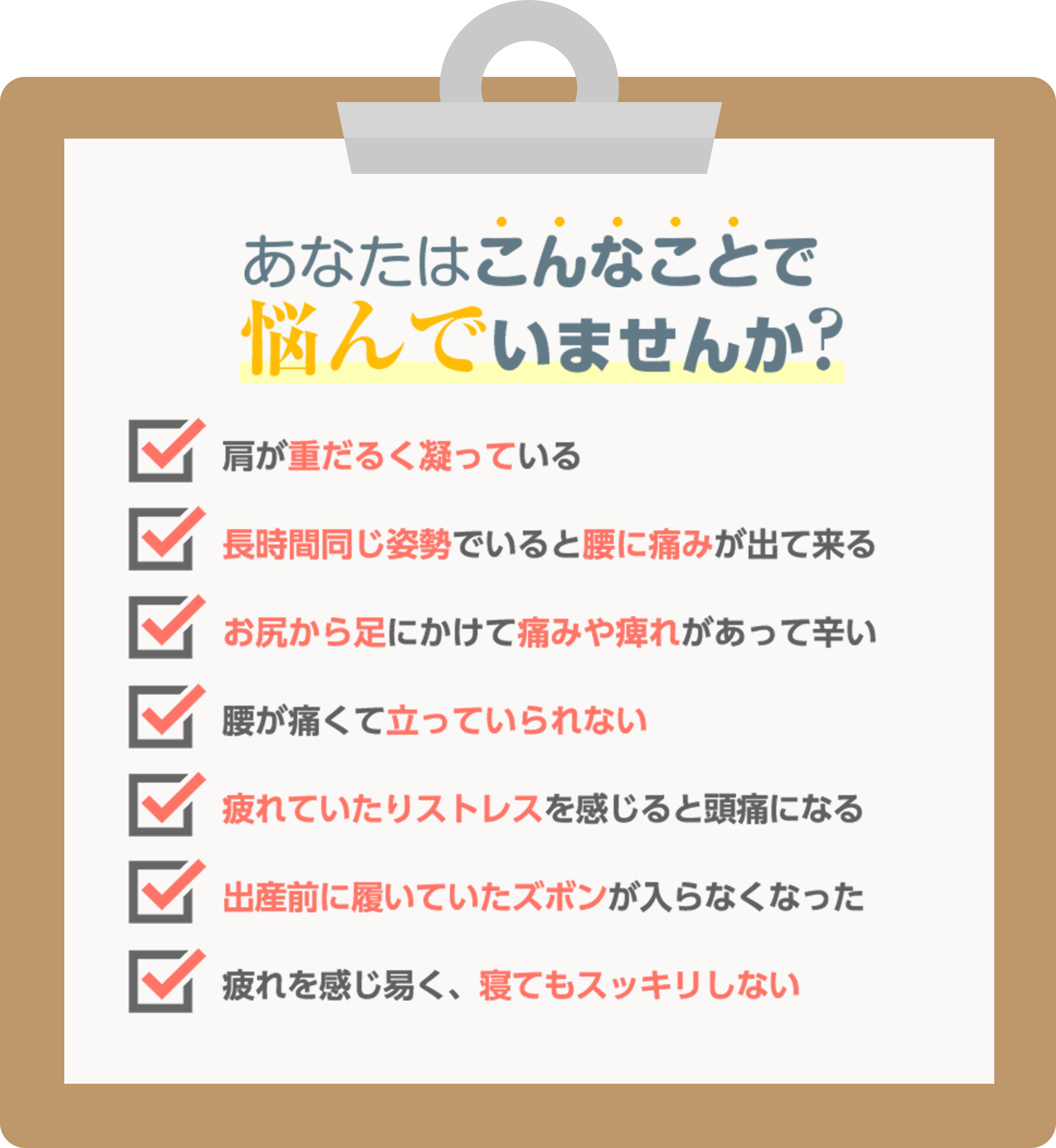 あなたはこんなことで悩んでいませんか? 肩が重だるく凝っている。長時間同じ姿勢でいると腰に痛みが出てくる。お尻から足にかけて痛みや痺れがあって辛い。腰が痛くて立っていられない。疲れやストレスを感じると頭痛になる。出産前に履いていたズボンが入らなくなった。疲れを感じ易く、寝てもスッキリしない。